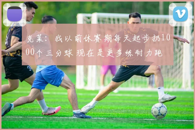 克莱：我以前休赛期每天起步扔1000个三分球 现在是更多练耐力跑