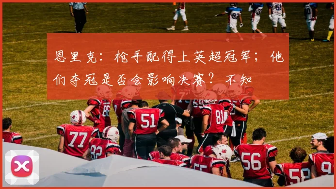 恩里克：枪手配得上英超冠军；他们夺冠是否会影响决赛？不知